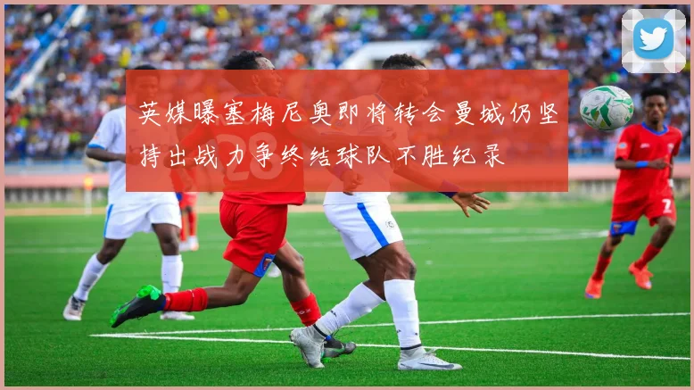 英媒曝塞梅尼奥即将转会曼城仍坚持出战力争终结球队不胜纪录