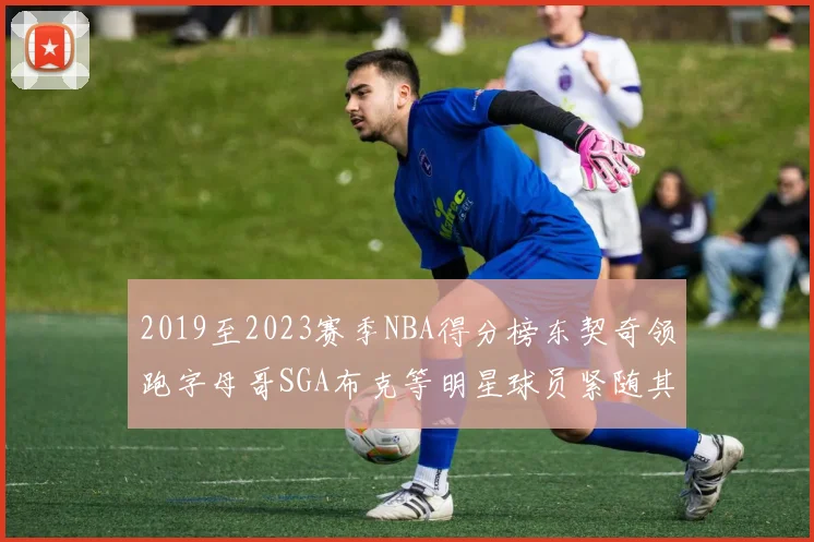2019至2023赛季NBA得分榜东契奇领跑字母哥SGA布克等明星球员紧随其后