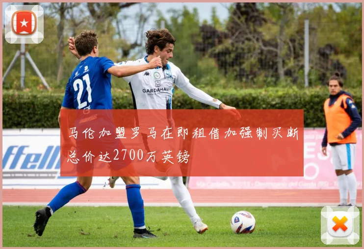 马伦加盟罗马在即租借加强制买断总价达2700万英镑