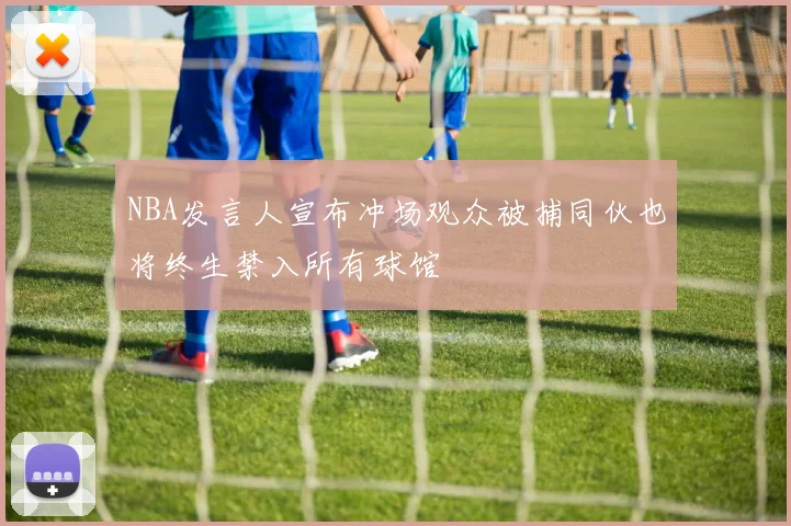 NBA发言人宣布冲场观众被捕同伙也将终生禁入所有球馆