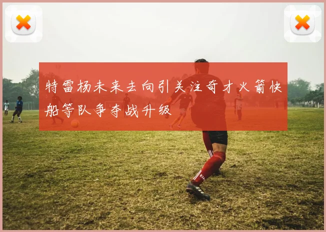 特雷杨未来去向引关注奇才火箭快船等队争夺战升级