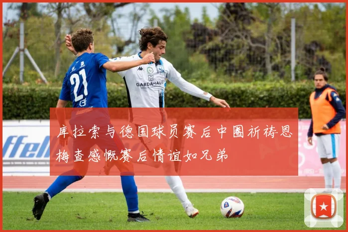 库拉索与德国球员赛后中圈祈祷恩梅查感慨赛后情谊如兄弟