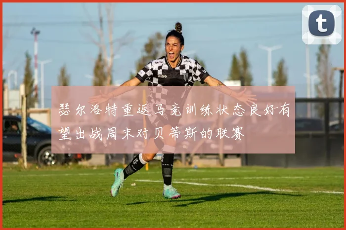 瑟尔洛特重返马竞训练状态良好有望出战周末对贝蒂斯的联赛