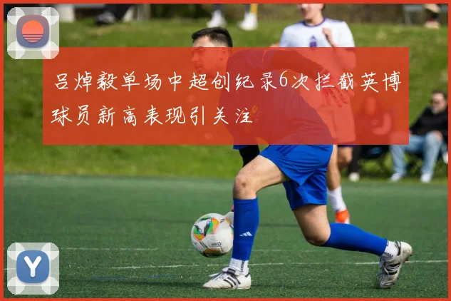 吕焯毅单场中超创纪录6次拦截英博球员新高表现引关注