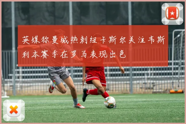 英媒称曼城热刺纽卡斯尔关注韦斯利本赛季在罗马表现出色