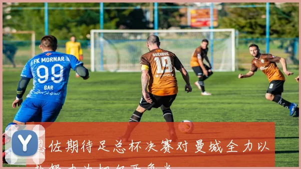 恩佐期待足总杯决赛对曼城全力以赴努力为切尔西争光
