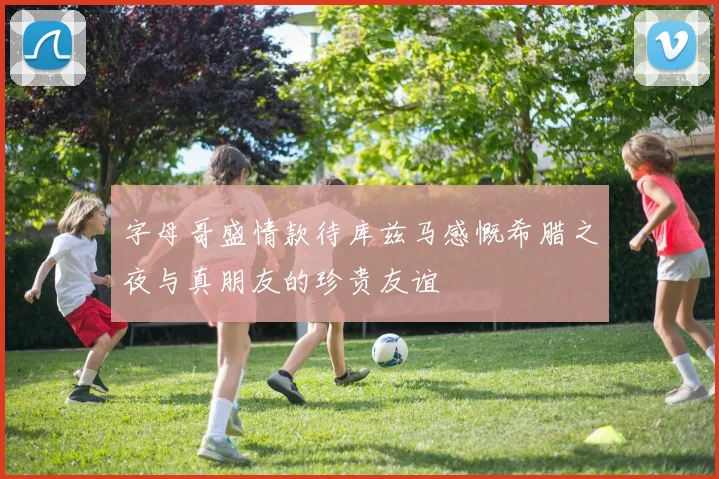 字母哥盛情款待库兹马感慨希腊之夜与真朋友的珍贵友谊