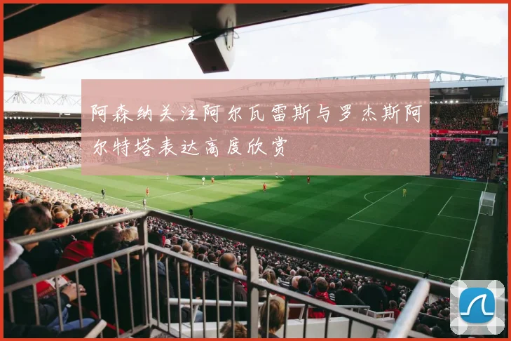阿森纳关注阿尔瓦雷斯与罗杰斯阿尔特塔表达高度欣赏