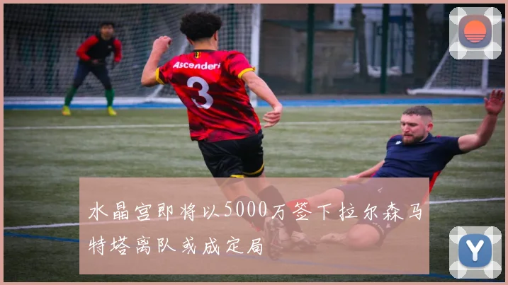 水晶宫即将以5000万签下拉尔森马特塔离队或成定局