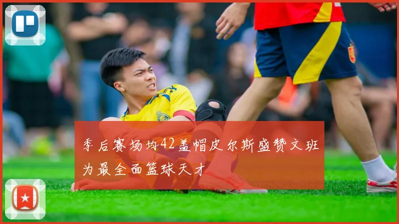 季后赛场均42盖帽皮尔斯盛赞文班为最全面篮球天才