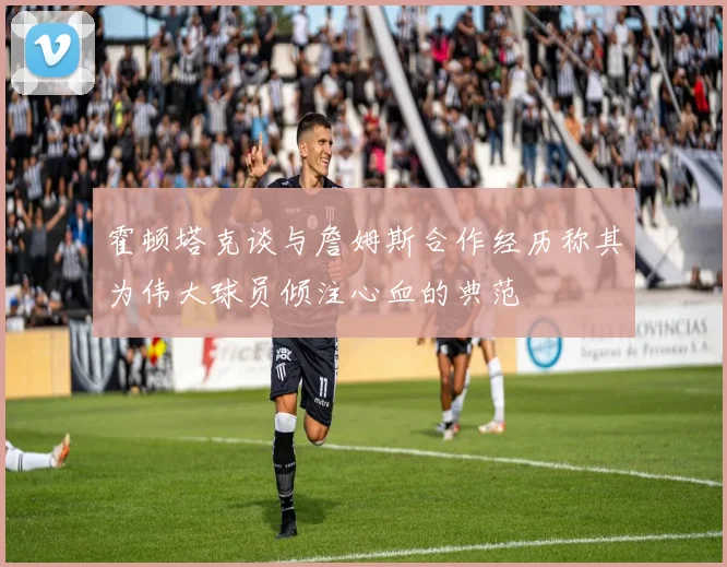 霍顿塔克谈与詹姆斯合作经历称其为伟大球员倾注心血的典范