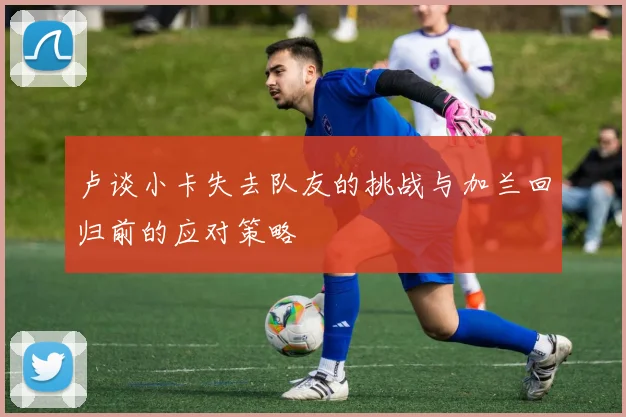 卢谈小卡失去队友的挑战与加兰回归前的应对策略