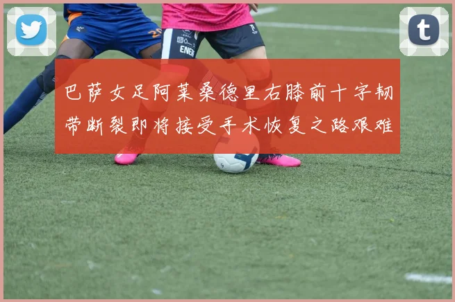 巴萨女足阿莱桑德里右膝前十字韧带断裂即将接受手术恢复之路艰难