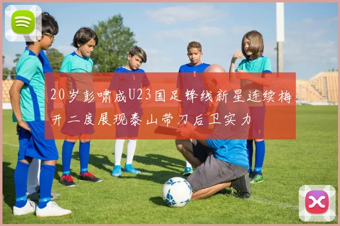 20岁彭啸成U23国足锋线新星连续梅开二度展现泰山带刀后卫实力