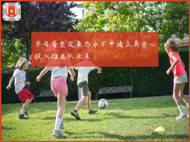 字母哥坚定表态永不申请交易全心投入雄鹿队未来