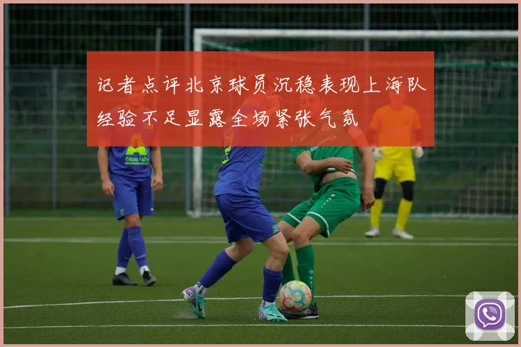 记者点评北京球员沉稳表现上海队经验不足显露全场紧张气氛