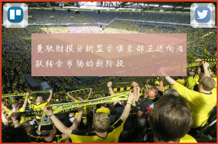 曼联财报分析显示俱乐部正迈向活跃转会市场的新阶段
