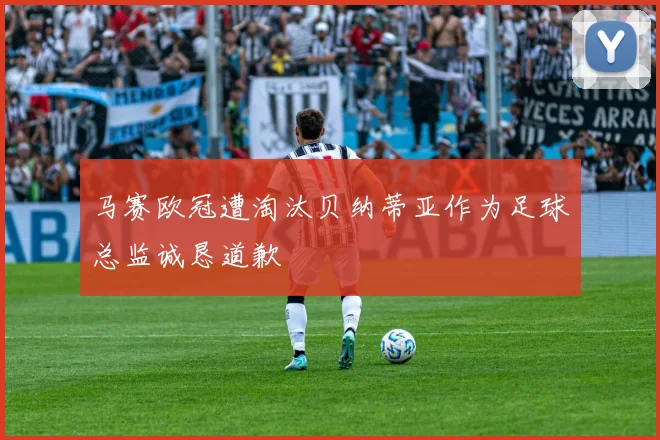马赛欧冠遭淘汰贝纳蒂亚作为足球总监诚恳道歉