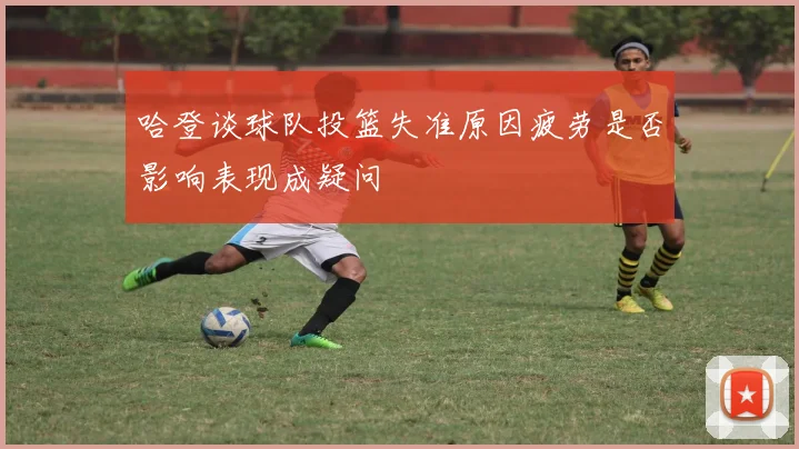 哈登谈球队投篮失准原因疲劳是否影响表现成疑问