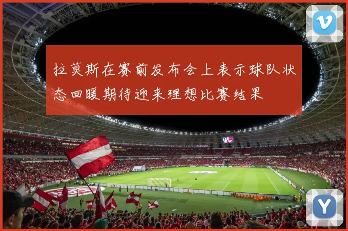 拉莫斯在赛前发布会上表示球队状态回暖期待迎来理想比赛结果