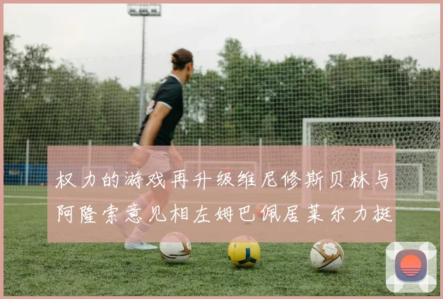 权力的游戏再升级维尼修斯贝林与阿隆索意见相左姆巴佩居莱尔力挺新势力