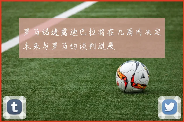 罗马诺透露迪巴拉将在几周内决定未来与罗马的谈判进展