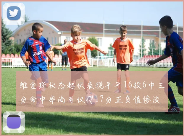 维金斯状态起伏表现平平16投6中三分命中率尚可仅得17分正负值惨淡12
