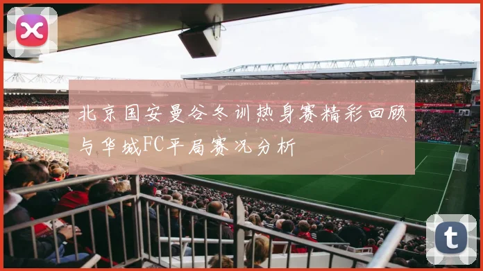 北京国安曼谷冬训热身赛精彩回顾与华城FC平局赛况分析